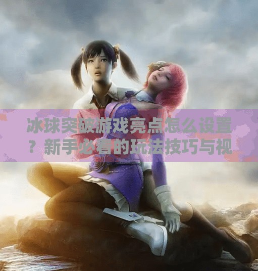 冰球突破游戏亮点怎么设置？新手必看的玩法技巧与视觉优化指南！冰球突破游戏亮点怎么设置