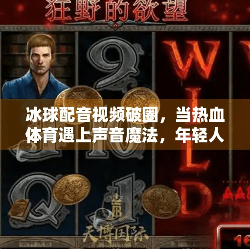 冰球配音视频破圈，当热血体育遇上声音魔法，年轻人为何疯狂上头？突破冰球配音视频