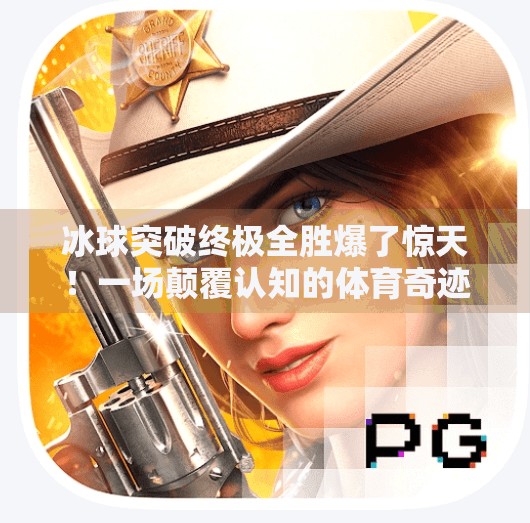 冰球突破终极全胜爆了惊天！一场颠覆认知的体育奇迹，如何点燃全民热血？冰球突破终极全胜爆了惊天