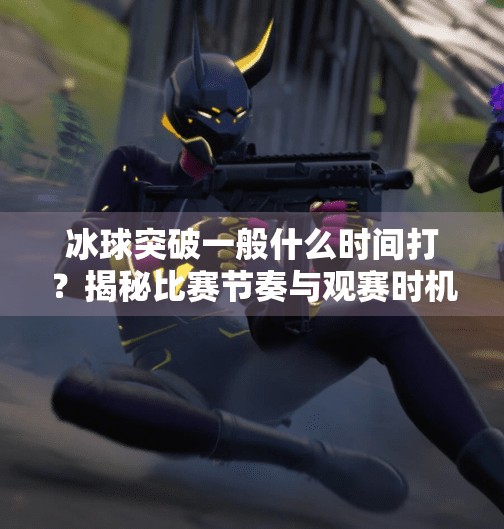 冰球突破一般什么时间打？揭秘比赛节奏与观赛时机的黄金法则！冰球突破一般什么时间打