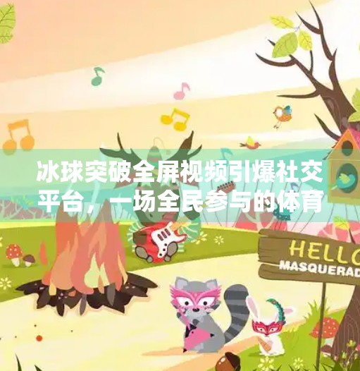 冰球突破全屏视频引爆社交平台，一场全民参与的体育狂欢如何重塑娱乐边界？冰球突破全屏视频
